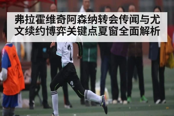 弗拉霍维奇阿森纳转会传闻与尤文续约博弈关键点夏窗全面解析